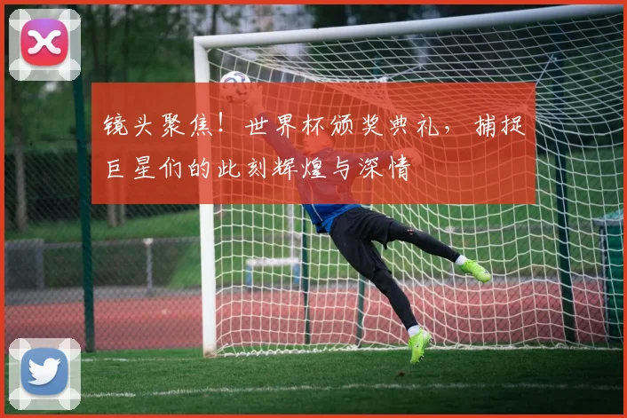 镜头聚焦！世界杯颁奖典礼，捕捉巨星们的此刻辉煌与深情