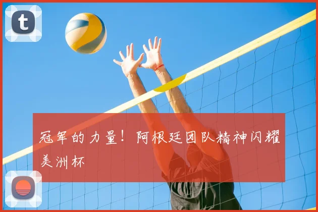 冠军的力量！阿根廷团队精神闪耀美洲杯