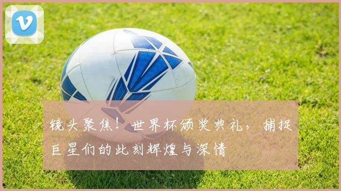 镜头聚焦!世界杯颁奖典礼,捕捉巨星们的此刻辉煌与深情
