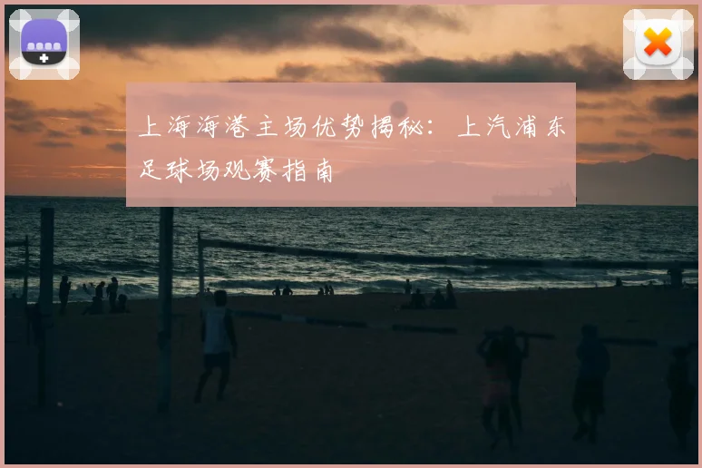 上海海港主场优势揭秘：上汽浦东足球场观赛指南