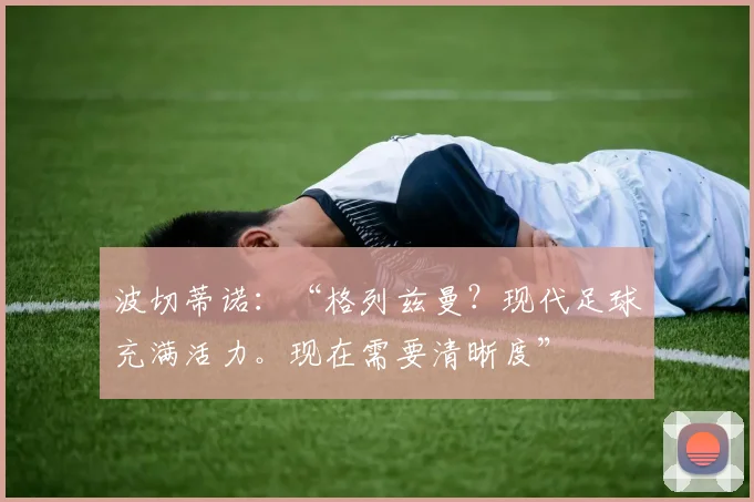 波切蒂诺:“格列兹曼?现代足球充满活力。现在需要清晰度”