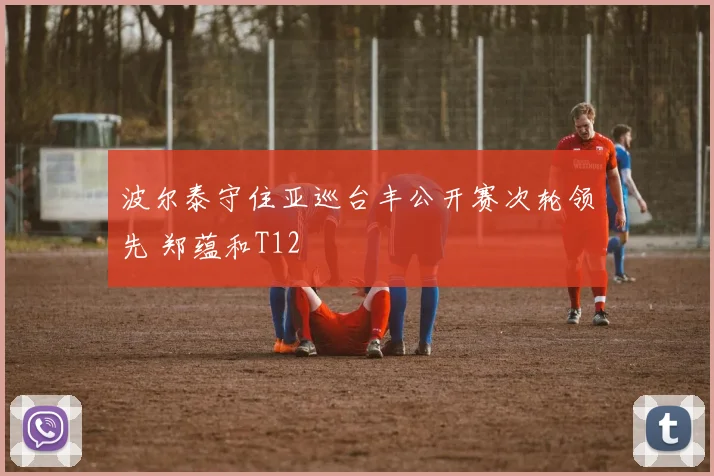 波尔泰守住亚巡台丰公开赛次轮领先 郑蕴和T12