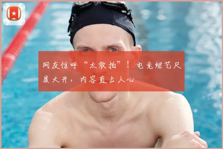 网友惊呼“太敢拍”！电竞综艺尺度大开，内容直击人心