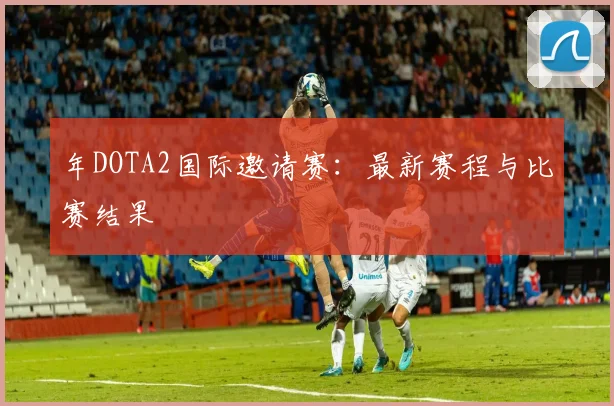 年DOTA2国际邀请赛:最新赛程与比赛结果