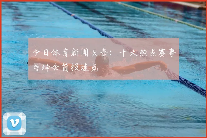 今日体育新闻头条:十大热点赛事与转会简报速览