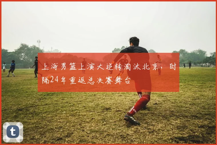 上海男篮上演大逆转淘汰北京,时隔24年重返总决赛舞台