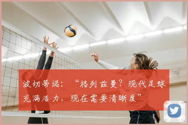 波切蒂诺:“格列兹曼?现代足球充满活力。现在需要清晰度”
