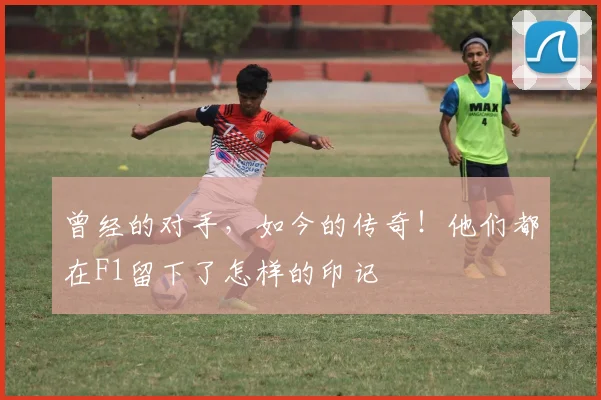 曾经的对手，如今的传奇！他们都在F1留下了怎样的印记