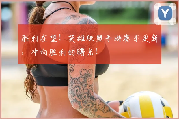 胜利在望!英雄联盟手游赛季更新,冲向胜利的曙光!