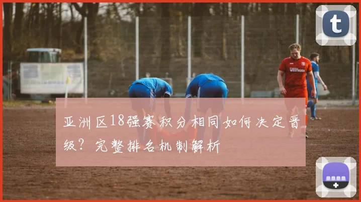 亚洲区18强赛积分相同如何决定晋级?完整排名机制解析