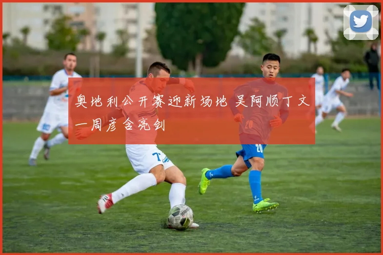 奥地利公开赛迎新场地 吴阿顺丁文一周彦含亮剑