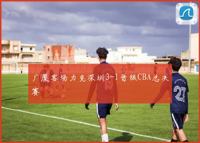 广厦客场力克深圳3-1晋级CBA总决赛