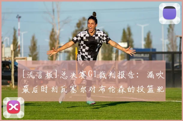 [流言板]总决赛G1裁判报告：漏吹最后时刻瓦塞尔对布伦森的投篮犯规