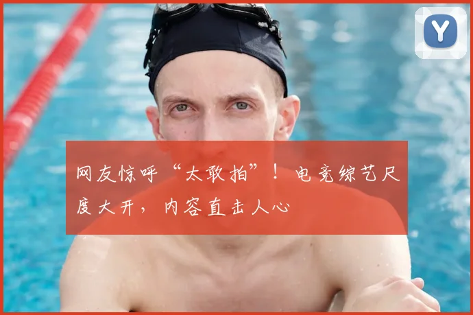 网友惊呼“太敢拍”！电竞综艺尺度大开，内容直击人心