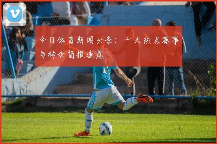 今日体育新闻头条:十大热点赛事与转会简报速览