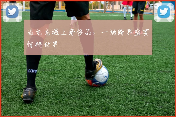 当电竞遇上奢侈品,一场跨界盛宴惊艳世界