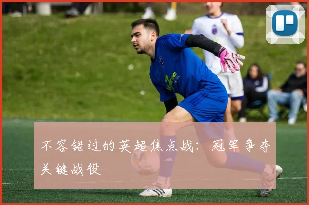 不容错过的英超焦点战:冠军争夺关键战役