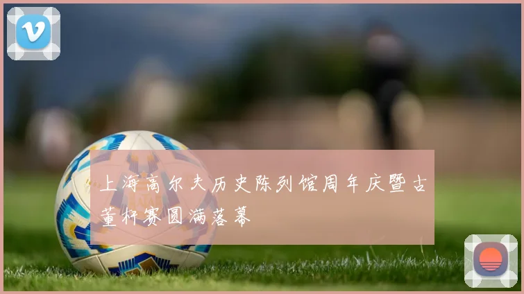 上海高尔夫历史陈列馆周年庆暨古董杆赛圆满落幕